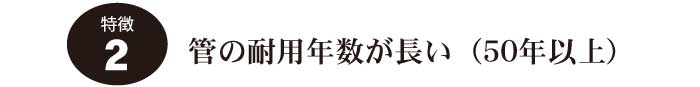 特徴2.管の耐用年数が長い(50年以上